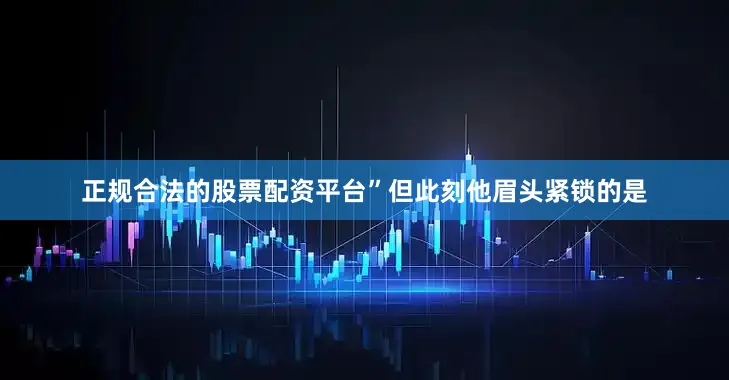 正规合法的股票配资平台”但此刻他眉头紧锁的是