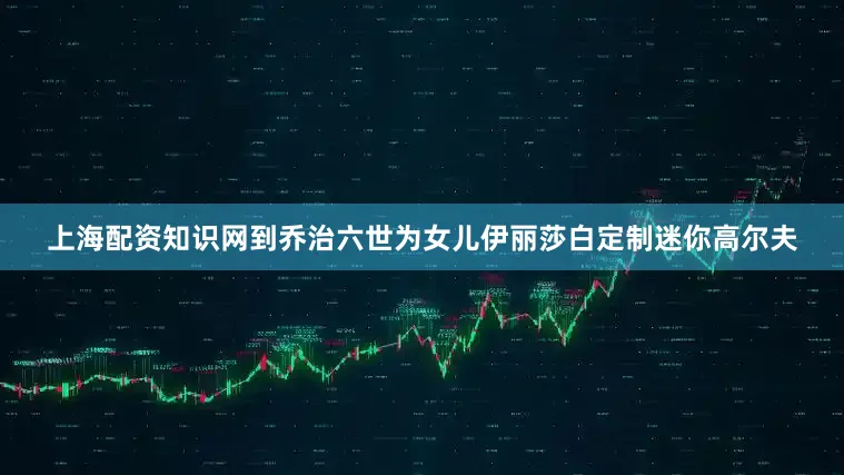 上海配资知识网到乔治六世为女儿伊丽莎白定制迷你高尔夫