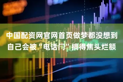 中国配资网官网首页做梦都没想到自己会被“电话门”搞得焦头烂额